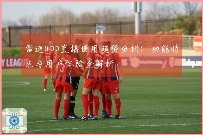 雷速app直播使用趋势分析：功能特点与用户体验全解析